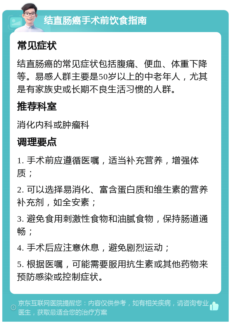 结直肠癌手术前饮食指南 常见症状 结直肠癌的常见症状包括腹痛、便血、体重下降等。易感人群主要是50岁以上的中老年人，尤其是有家族史或长期不良生活习惯的人群。 推荐科室 消化内科或肿瘤科 调理要点 1. 手术前应遵循医嘱，适当补充营养，增强体质； 2. 可以选择易消化、富含蛋白质和维生素的营养补充剂，如全安素； 3. 避免食用刺激性食物和油腻食物，保持肠道通畅； 4. 手术后应注意休息，避免剧烈运动； 5. 根据医嘱，可能需要服用抗生素或其他药物来预防感染或控制症状。