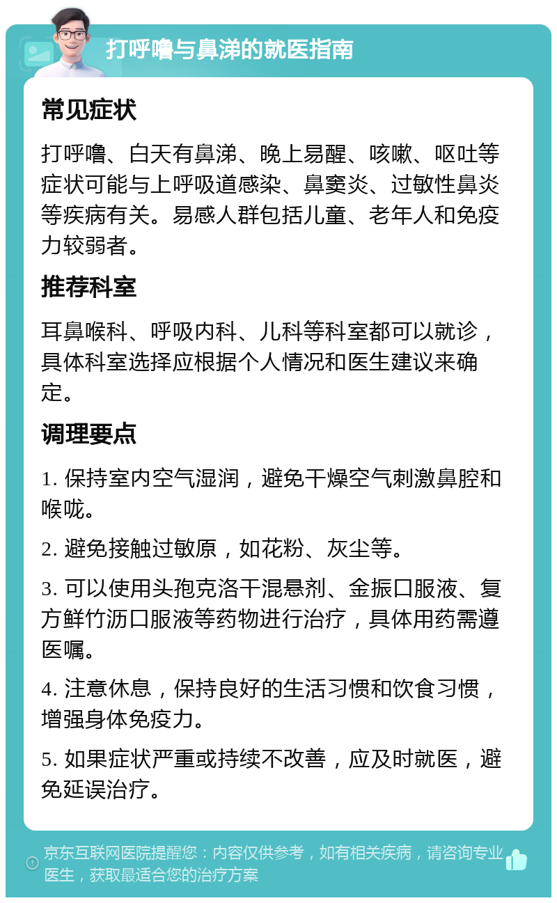 打呼噜与鼻涕的就医指南 常见症状 打呼噜、白天有鼻涕、晚上易醒、咳嗽、呕吐等症状可能与上呼吸道感染、鼻窦炎、过敏性鼻炎等疾病有关。易感人群包括儿童、老年人和免疫力较弱者。 推荐科室 耳鼻喉科、呼吸内科、儿科等科室都可以就诊，具体科室选择应根据个人情况和医生建议来确定。 调理要点 1. 保持室内空气湿润，避免干燥空气刺激鼻腔和喉咙。 2. 避免接触过敏原，如花粉、灰尘等。 3. 可以使用头孢克洛干混悬剂、金振口服液、复方鲜竹沥口服液等药物进行治疗，具体用药需遵医嘱。 4. 注意休息，保持良好的生活习惯和饮食习惯，增强身体免疫力。 5. 如果症状严重或持续不改善，应及时就医，避免延误治疗。