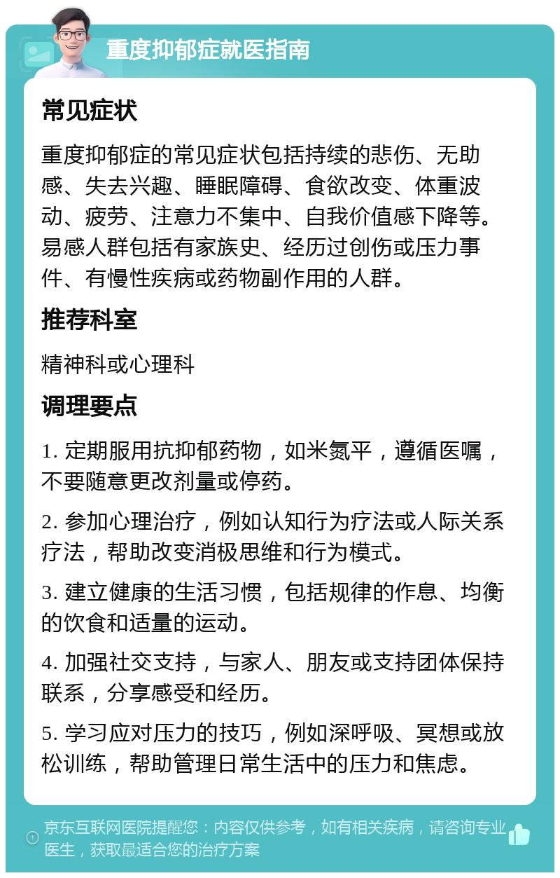 重度抑郁症就医指南 常见症状 重度抑郁症的常见症状包括持续的悲伤、无助感、失去兴趣、睡眠障碍、食欲改变、体重波动、疲劳、注意力不集中、自我价值感下降等。易感人群包括有家族史、经历过创伤或压力事件、有慢性疾病或药物副作用的人群。 推荐科室 精神科或心理科 调理要点 1. 定期服用抗抑郁药物，如米氮平，遵循医嘱，不要随意更改剂量或停药。 2. 参加心理治疗，例如认知行为疗法或人际关系疗法，帮助改变消极思维和行为模式。 3. 建立健康的生活习惯，包括规律的作息、均衡的饮食和适量的运动。 4. 加强社交支持，与家人、朋友或支持团体保持联系，分享感受和经历。 5. 学习应对压力的技巧，例如深呼吸、冥想或放松训练，帮助管理日常生活中的压力和焦虑。