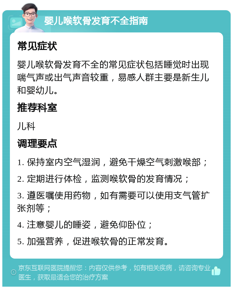 婴儿喉软骨发育不全指南 常见症状 婴儿喉软骨发育不全的常见症状包括睡觉时出现喘气声或出气声音较重，易感人群主要是新生儿和婴幼儿。 推荐科室 儿科 调理要点 1. 保持室内空气湿润，避免干燥空气刺激喉部； 2. 定期进行体检，监测喉软骨的发育情况； 3. 遵医嘱使用药物，如有需要可以使用支气管扩张剂等； 4. 注意婴儿的睡姿，避免仰卧位； 5. 加强营养，促进喉软骨的正常发育。