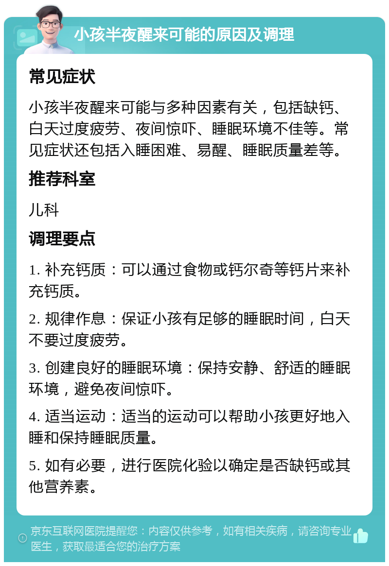 小孩半夜醒来可能的原因及调理 常见症状 小孩半夜醒来可能与多种因素有关，包括缺钙、白天过度疲劳、夜间惊吓、睡眠环境不佳等。常见症状还包括入睡困难、易醒、睡眠质量差等。 推荐科室 儿科 调理要点 1. 补充钙质：可以通过食物或钙尔奇等钙片来补充钙质。 2. 规律作息：保证小孩有足够的睡眠时间，白天不要过度疲劳。 3. 创建良好的睡眠环境：保持安静、舒适的睡眠环境，避免夜间惊吓。 4. 适当运动：适当的运动可以帮助小孩更好地入睡和保持睡眠质量。 5. 如有必要，进行医院化验以确定是否缺钙或其他营养素。