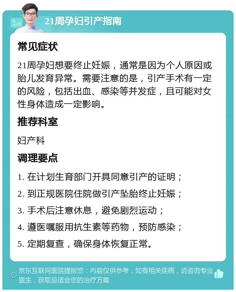 21周孕妇引产指南 常见症状 21周孕妇想要终止妊娠，通常是因为个人原因或胎儿发育异常。需要注意的是，引产手术有一定的风险，包括出血、感染等并发症，且可能对女性身体造成一定影响。 推荐科室 妇产科 调理要点 1. 在计划生育部门开具同意引产的证明； 2. 到正规医院住院做引产坠胎终止妊娠； 3. 手术后注意休息，避免剧烈运动； 4. 遵医嘱服用抗生素等药物，预防感染； 5. 定期复查，确保身体恢复正常。