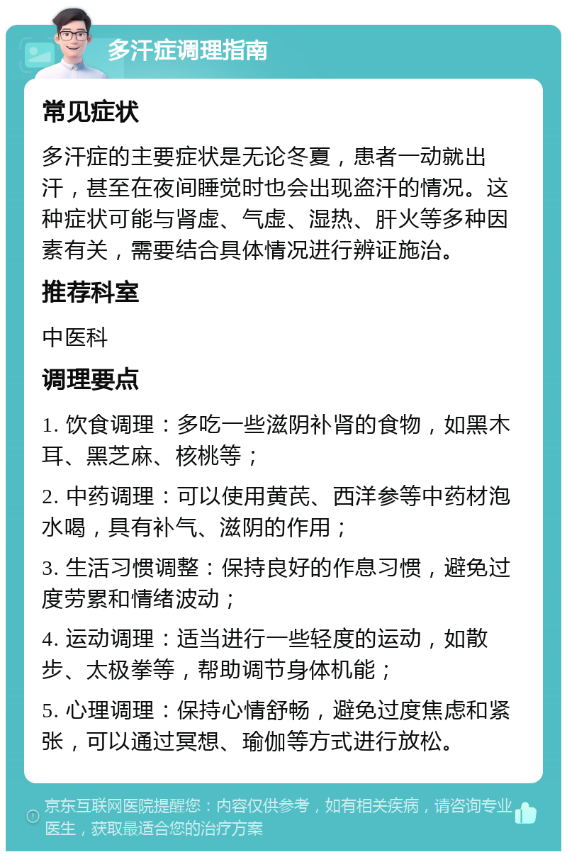 多汗症调理指南 常见症状 多汗症的主要症状是无论冬夏，患者一动就出汗，甚至在夜间睡觉时也会出现盗汗的情况。这种症状可能与肾虚、气虚、湿热、肝火等多种因素有关，需要结合具体情况进行辨证施治。 推荐科室 中医科 调理要点 1. 饮食调理：多吃一些滋阴补肾的食物，如黑木耳、黑芝麻、核桃等； 2. 中药调理：可以使用黄芪、西洋参等中药材泡水喝，具有补气、滋阴的作用； 3. 生活习惯调整：保持良好的作息习惯，避免过度劳累和情绪波动； 4. 运动调理：适当进行一些轻度的运动，如散步、太极拳等，帮助调节身体机能； 5. 心理调理：保持心情舒畅，避免过度焦虑和紧张，可以通过冥想、瑜伽等方式进行放松。