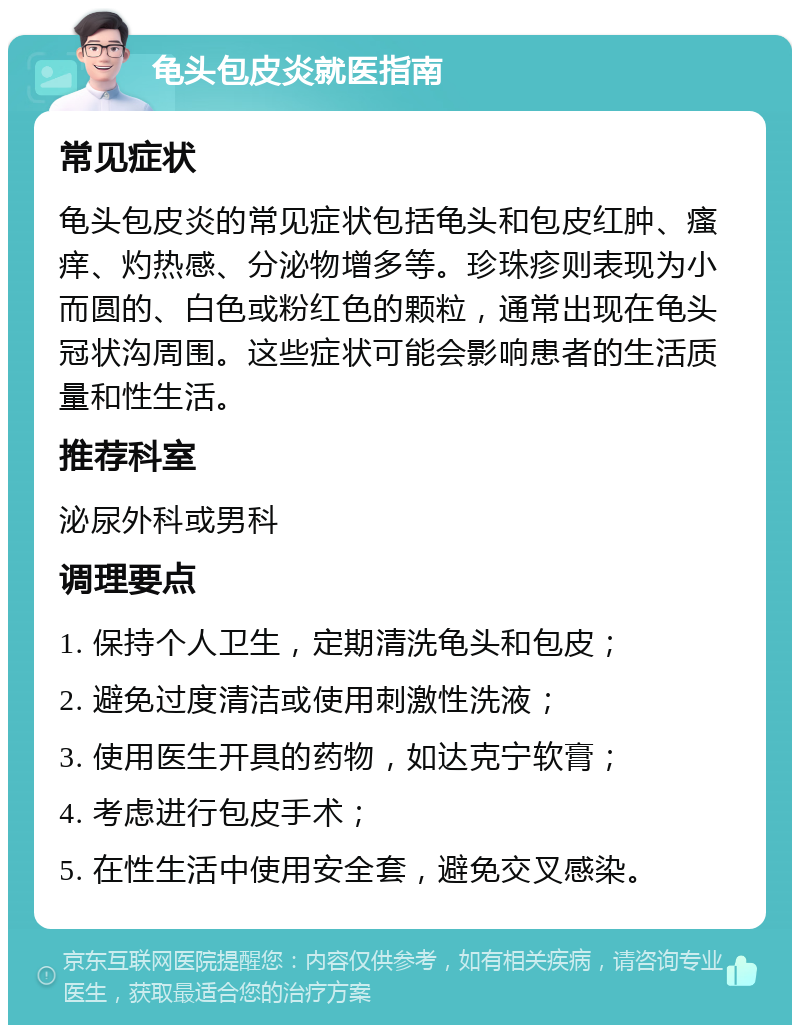 龟头包皮炎就医指南 常见症状 龟头包皮炎的常见症状包括龟头和包皮红肿、瘙痒、灼热感、分泌物增多等。珍珠疹则表现为小而圆的、白色或粉红色的颗粒，通常出现在龟头冠状沟周围。这些症状可能会影响患者的生活质量和性生活。 推荐科室 泌尿外科或男科 调理要点 1. 保持个人卫生，定期清洗龟头和包皮； 2. 避免过度清洁或使用刺激性洗液； 3. 使用医生开具的药物，如达克宁软膏； 4. 考虑进行包皮手术； 5. 在性生活中使用安全套，避免交叉感染。