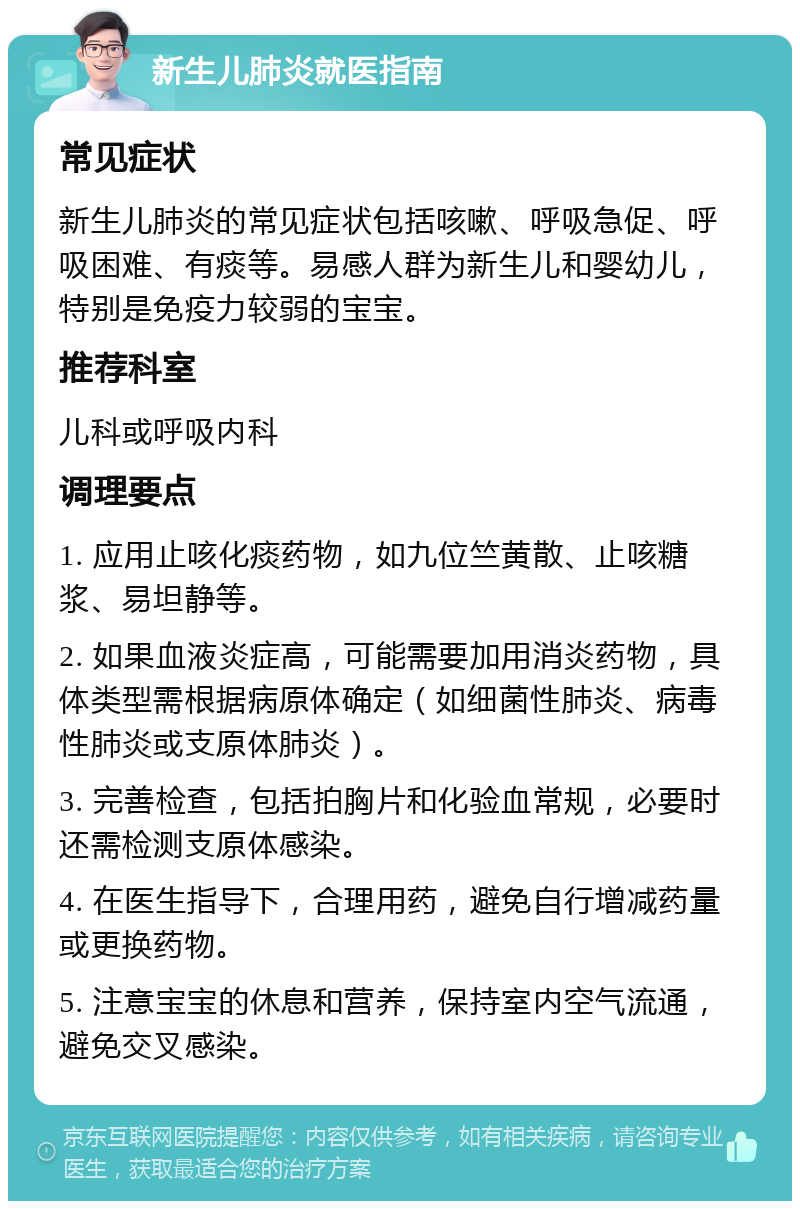 新生儿肺炎就医指南 常见症状 新生儿肺炎的常见症状包括咳嗽、呼吸急促、呼吸困难、有痰等。易感人群为新生儿和婴幼儿，特别是免疫力较弱的宝宝。 推荐科室 儿科或呼吸内科 调理要点 1. 应用止咳化痰药物，如九位竺黄散、止咳糖浆、易坦静等。 2. 如果血液炎症高，可能需要加用消炎药物，具体类型需根据病原体确定（如细菌性肺炎、病毒性肺炎或支原体肺炎）。 3. 完善检查，包括拍胸片和化验血常规，必要时还需检测支原体感染。 4. 在医生指导下，合理用药，避免自行增减药量或更换药物。 5. 注意宝宝的休息和营养，保持室内空气流通，避免交叉感染。