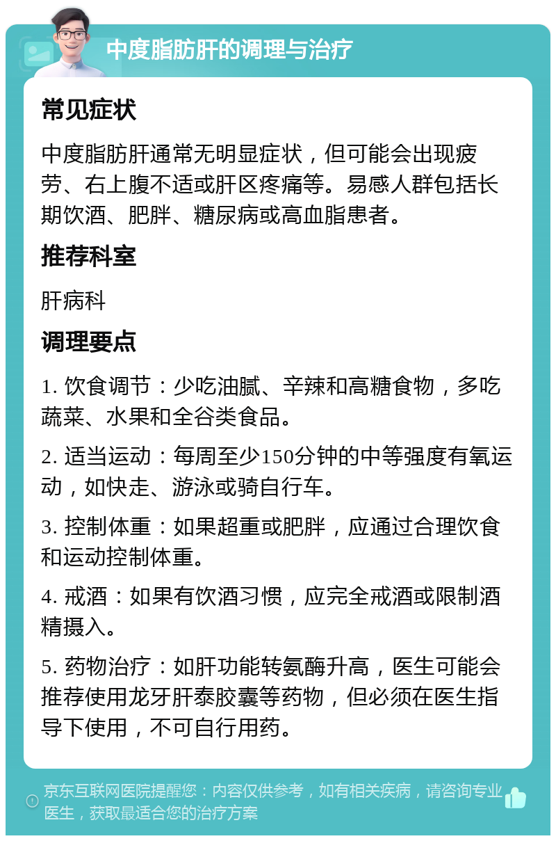 中度脂肪肝的调理与治疗 常见症状 中度脂肪肝通常无明显症状，但可能会出现疲劳、右上腹不适或肝区疼痛等。易感人群包括长期饮酒、肥胖、糖尿病或高血脂患者。 推荐科室 肝病科 调理要点 1. 饮食调节：少吃油腻、辛辣和高糖食物，多吃蔬菜、水果和全谷类食品。 2. 适当运动：每周至少150分钟的中等强度有氧运动，如快走、游泳或骑自行车。 3. 控制体重：如果超重或肥胖，应通过合理饮食和运动控制体重。 4. 戒酒：如果有饮酒习惯，应完全戒酒或限制酒精摄入。 5. 药物治疗：如肝功能转氨酶升高，医生可能会推荐使用龙牙肝泰胶囊等药物，但必须在医生指导下使用，不可自行用药。