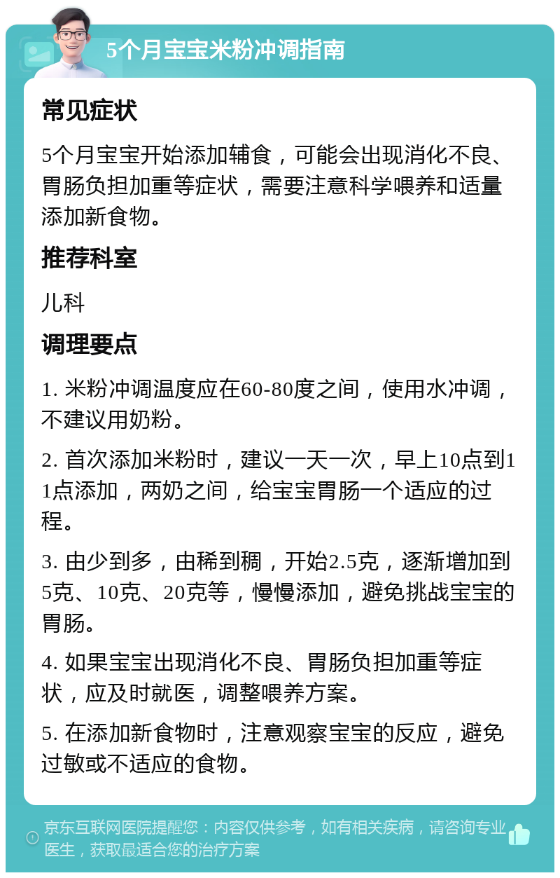 5个月宝宝米粉冲调指南 常见症状 5个月宝宝开始添加辅食，可能会出现消化不良、胃肠负担加重等症状，需要注意科学喂养和适量添加新食物。 推荐科室 儿科 调理要点 1. 米粉冲调温度应在60-80度之间，使用水冲调，不建议用奶粉。 2. 首次添加米粉时，建议一天一次，早上10点到11点添加，两奶之间，给宝宝胃肠一个适应的过程。 3. 由少到多，由稀到稠，开始2.5克，逐渐增加到5克、10克、20克等，慢慢添加，避免挑战宝宝的胃肠。 4. 如果宝宝出现消化不良、胃肠负担加重等症状，应及时就医，调整喂养方案。 5. 在添加新食物时，注意观察宝宝的反应，避免过敏或不适应的食物。