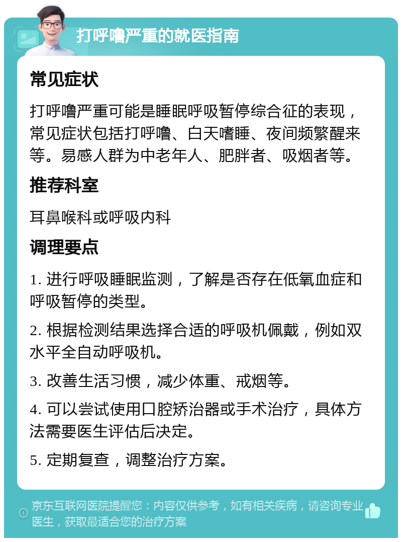 打呼噜严重的就医指南 常见症状 打呼噜严重可能是睡眠呼吸暂停综合征的表现，常见症状包括打呼噜、白天嗜睡、夜间频繁醒来等。易感人群为中老年人、肥胖者、吸烟者等。 推荐科室 耳鼻喉科或呼吸内科 调理要点 1. 进行呼吸睡眠监测，了解是否存在低氧血症和呼吸暂停的类型。 2. 根据检测结果选择合适的呼吸机佩戴，例如双水平全自动呼吸机。 3. 改善生活习惯，减少体重、戒烟等。 4. 可以尝试使用口腔矫治器或手术治疗，具体方法需要医生评估后决定。 5. 定期复查，调整治疗方案。