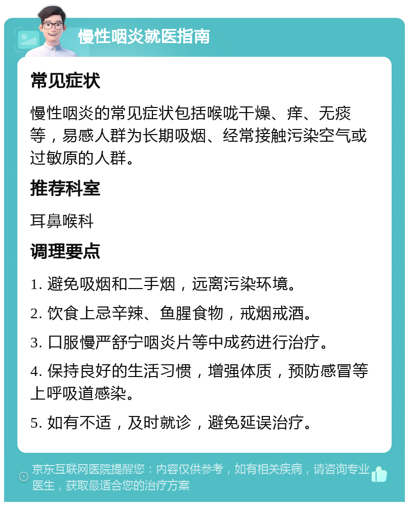 慢性咽炎就医指南 常见症状 慢性咽炎的常见症状包括喉咙干燥、痒、无痰等，易感人群为长期吸烟、经常接触污染空气或过敏原的人群。 推荐科室 耳鼻喉科 调理要点 1. 避免吸烟和二手烟，远离污染环境。 2. 饮食上忌辛辣、鱼腥食物，戒烟戒酒。 3. 口服慢严舒宁咽炎片等中成药进行治疗。 4. 保持良好的生活习惯，增强体质，预防感冒等上呼吸道感染。 5. 如有不适，及时就诊，避免延误治疗。