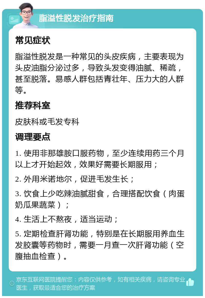 脂溢性脱发治疗指南 常见症状 脂溢性脱发是一种常见的头皮疾病，主要表现为头皮油脂分泌过多，导致头发变得油腻、稀疏，甚至脱落。易感人群包括青壮年、压力大的人群等。 推荐科室 皮肤科或毛发专科 调理要点 1. 使用非那雄胺口服药物，至少连续用药三个月以上才开始起效，效果好需要长期服用； 2. 外用米诺地尔，促进毛发生长； 3. 饮食上少吃辣油腻甜食，合理搭配饮食（肉蛋奶瓜果蔬菜）； 4. 生活上不熬夜，适当运动； 5. 定期检查肝肾功能，特别是在长期服用养血生发胶囊等药物时，需要一月查一次肝肾功能（空腹抽血检查）。