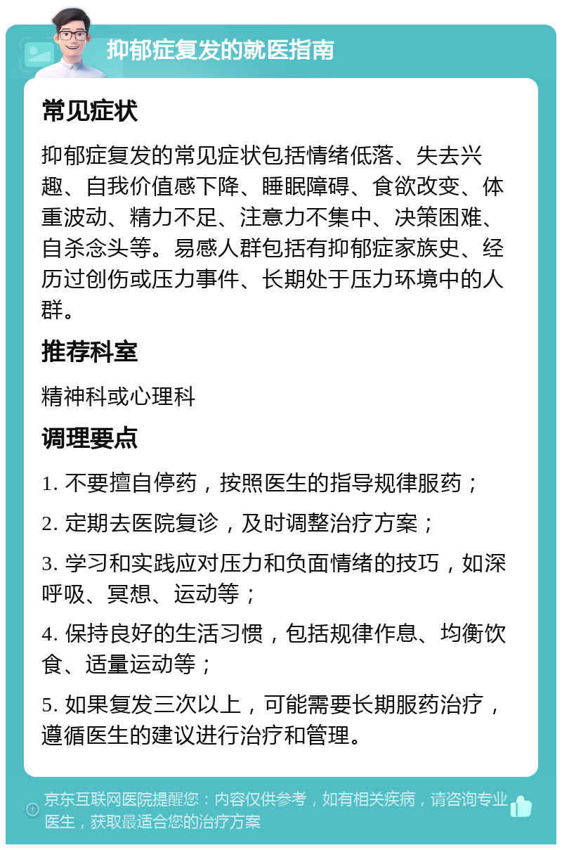 抑郁症复发的就医指南 常见症状 抑郁症复发的常见症状包括情绪低落、失去兴趣、自我价值感下降、睡眠障碍、食欲改变、体重波动、精力不足、注意力不集中、决策困难、自杀念头等。易感人群包括有抑郁症家族史、经历过创伤或压力事件、长期处于压力环境中的人群。 推荐科室 精神科或心理科 调理要点 1. 不要擅自停药，按照医生的指导规律服药； 2. 定期去医院复诊，及时调整治疗方案； 3. 学习和实践应对压力和负面情绪的技巧，如深呼吸、冥想、运动等； 4. 保持良好的生活习惯，包括规律作息、均衡饮食、适量运动等； 5. 如果复发三次以上，可能需要长期服药治疗，遵循医生的建议进行治疗和管理。