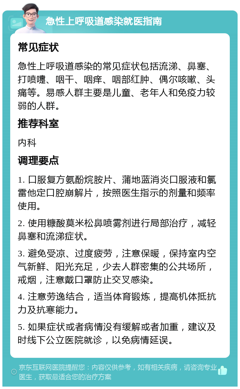 急性上呼吸道感染就医指南 常见症状 急性上呼吸道感染的常见症状包括流涕、鼻塞、打喷嚏、咽干、咽痒、咽部红肿、偶尔咳嗽、头痛等。易感人群主要是儿童、老年人和免疫力较弱的人群。 推荐科室 内科 调理要点 1. 口服复方氨酚烷胺片、蒲地蓝消炎口服液和氯雷他定口腔崩解片，按照医生指示的剂量和频率使用。 2. 使用糠酸莫米松鼻喷雾剂进行局部治疗，减轻鼻塞和流涕症状。 3. 避免受凉、过度疲劳，注意保暖，保持室内空气新鲜、阳光充足，少去人群密集的公共场所，戒烟，注意戴口罩防止交叉感染。 4. 注意劳逸结合，适当体育锻炼，提高机体抵抗力及抗寒能力。 5. 如果症状或者病情没有缓解或者加重，建议及时线下公立医院就诊，以免病情延误。