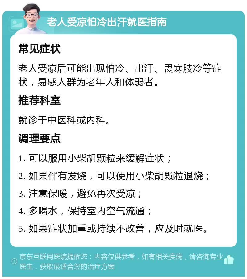 老人受凉怕冷出汗就医指南 常见症状 老人受凉后可能出现怕冷、出汗、畏寒肢冷等症状，易感人群为老年人和体弱者。 推荐科室 就诊于中医科或内科。 调理要点 1. 可以服用小柴胡颗粒来缓解症状； 2. 如果伴有发烧，可以使用小柴胡颗粒退烧； 3. 注意保暖，避免再次受凉； 4. 多喝水，保持室内空气流通； 5. 如果症状加重或持续不改善，应及时就医。