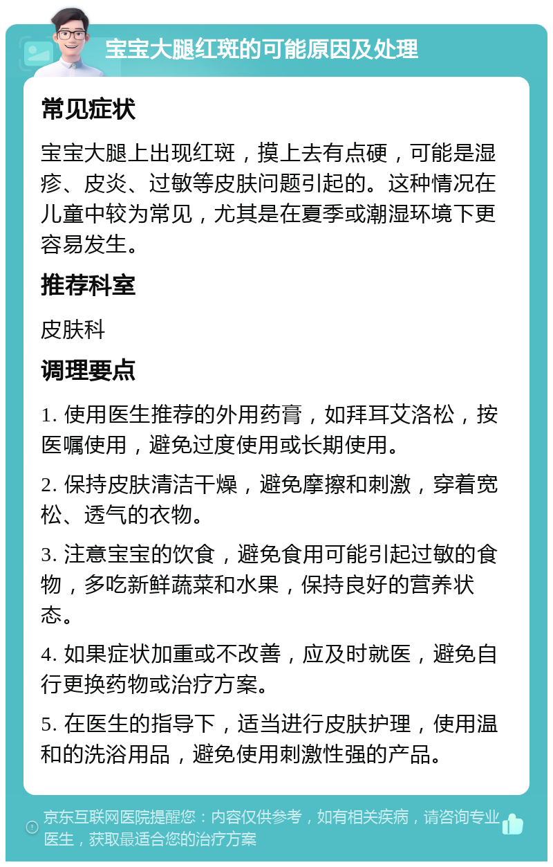 宝宝大腿红斑的可能原因及处理 常见症状 宝宝大腿上出现红斑，摸上去有点硬，可能是湿疹、皮炎、过敏等皮肤问题引起的。这种情况在儿童中较为常见，尤其是在夏季或潮湿环境下更容易发生。 推荐科室 皮肤科 调理要点 1. 使用医生推荐的外用药膏，如拜耳艾洛松，按医嘱使用，避免过度使用或长期使用。 2. 保持皮肤清洁干燥，避免摩擦和刺激，穿着宽松、透气的衣物。 3. 注意宝宝的饮食，避免食用可能引起过敏的食物，多吃新鲜蔬菜和水果，保持良好的营养状态。 4. 如果症状加重或不改善，应及时就医，避免自行更换药物或治疗方案。 5. 在医生的指导下，适当进行皮肤护理，使用温和的洗浴用品，避免使用刺激性强的产品。