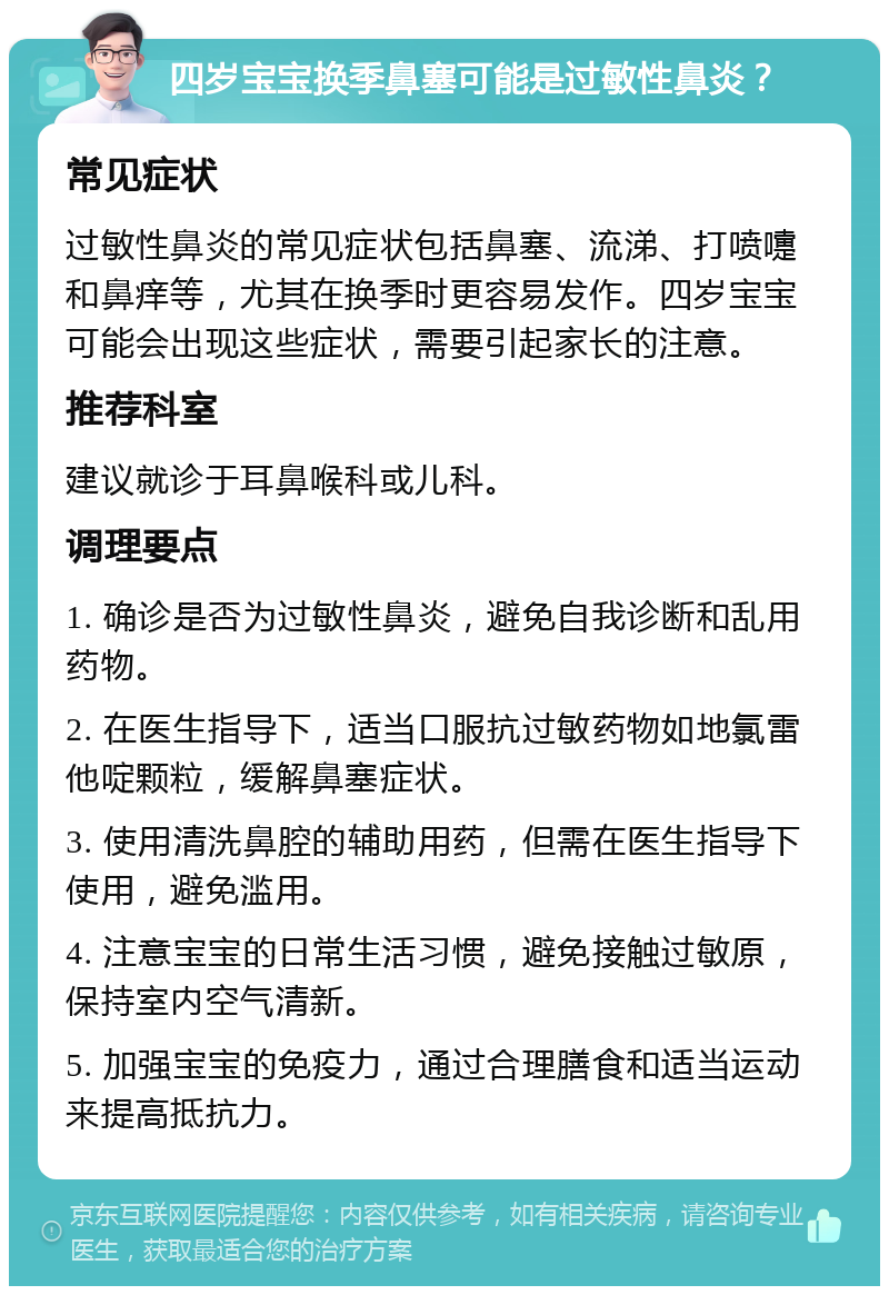 四岁宝宝换季鼻塞可能是过敏性鼻炎？ 常见症状 过敏性鼻炎的常见症状包括鼻塞、流涕、打喷嚏和鼻痒等，尤其在换季时更容易发作。四岁宝宝可能会出现这些症状，需要引起家长的注意。 推荐科室 建议就诊于耳鼻喉科或儿科。 调理要点 1. 确诊是否为过敏性鼻炎，避免自我诊断和乱用药物。 2. 在医生指导下，适当口服抗过敏药物如地氯雷他啶颗粒，缓解鼻塞症状。 3. 使用清洗鼻腔的辅助用药，但需在医生指导下使用，避免滥用。 4. 注意宝宝的日常生活习惯，避免接触过敏原，保持室内空气清新。 5. 加强宝宝的免疫力，通过合理膳食和适当运动来提高抵抗力。