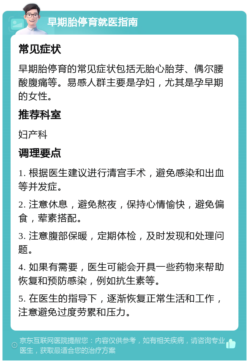 早期胎停育就医指南 常见症状 早期胎停育的常见症状包括无胎心胎芽、偶尔腰酸腹痛等。易感人群主要是孕妇，尤其是孕早期的女性。 推荐科室 妇产科 调理要点 1. 根据医生建议进行清宫手术，避免感染和出血等并发症。 2. 注意休息，避免熬夜，保持心情愉快，避免偏食，荤素搭配。 3. 注意腹部保暖，定期体检，及时发现和处理问题。 4. 如果有需要，医生可能会开具一些药物来帮助恢复和预防感染，例如抗生素等。 5. 在医生的指导下，逐渐恢复正常生活和工作，注意避免过度劳累和压力。