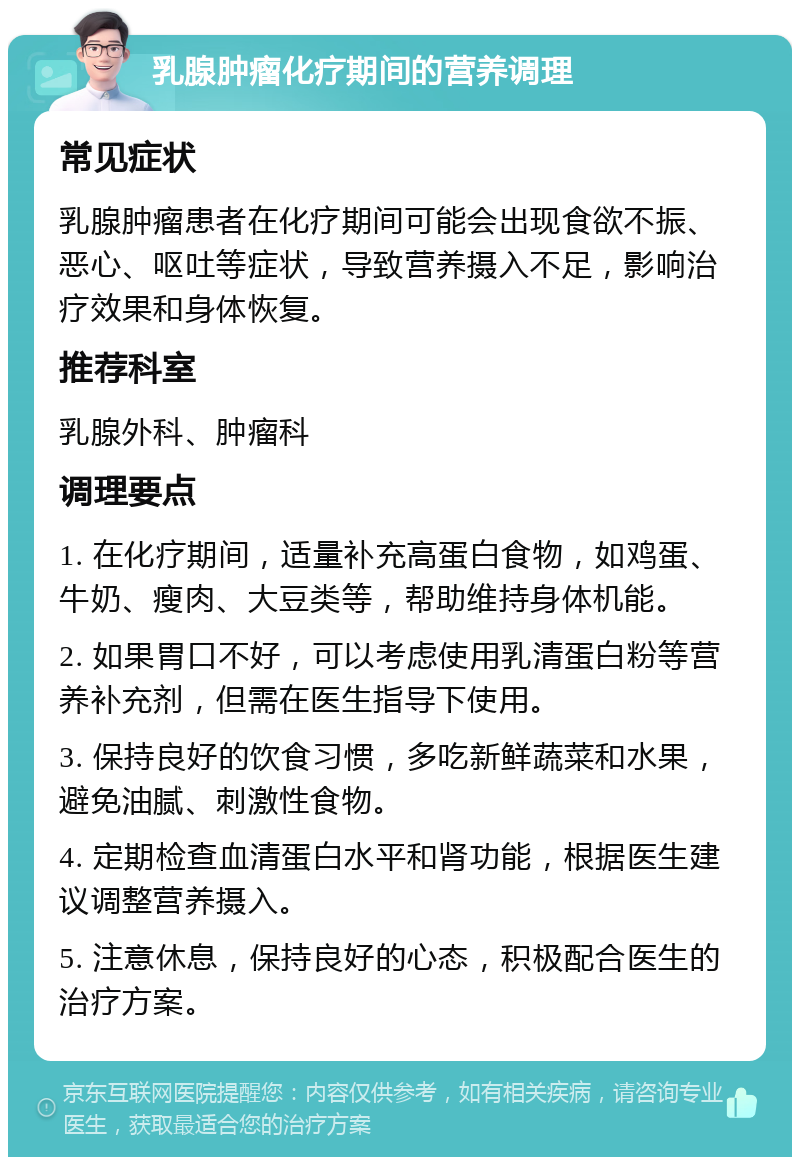 乳腺肿瘤化疗期间的营养调理 常见症状 乳腺肿瘤患者在化疗期间可能会出现食欲不振、恶心、呕吐等症状，导致营养摄入不足，影响治疗效果和身体恢复。 推荐科室 乳腺外科、肿瘤科 调理要点 1. 在化疗期间，适量补充高蛋白食物，如鸡蛋、牛奶、瘦肉、大豆类等，帮助维持身体机能。 2. 如果胃口不好，可以考虑使用乳清蛋白粉等营养补充剂，但需在医生指导下使用。 3. 保持良好的饮食习惯，多吃新鲜蔬菜和水果，避免油腻、刺激性食物。 4. 定期检查血清蛋白水平和肾功能，根据医生建议调整营养摄入。 5. 注意休息，保持良好的心态，积极配合医生的治疗方案。