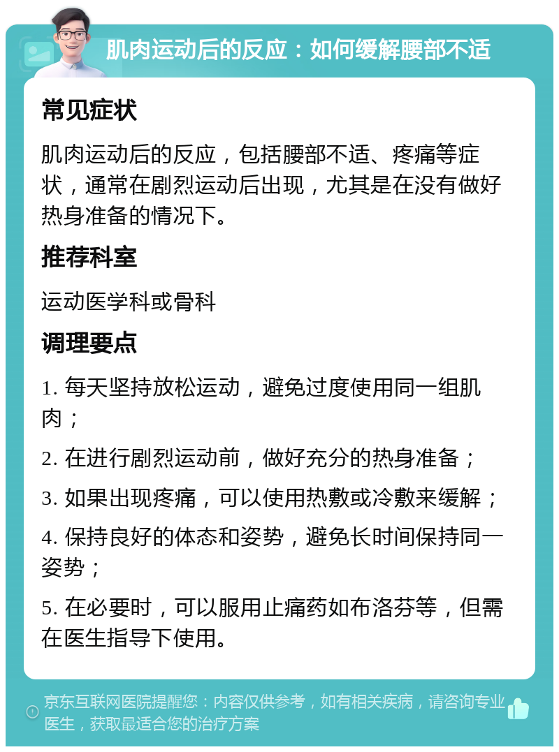 肌肉运动后的反应：如何缓解腰部不适 常见症状 肌肉运动后的反应，包括腰部不适、疼痛等症状，通常在剧烈运动后出现，尤其是在没有做好热身准备的情况下。 推荐科室 运动医学科或骨科 调理要点 1. 每天坚持放松运动，避免过度使用同一组肌肉； 2. 在进行剧烈运动前，做好充分的热身准备； 3. 如果出现疼痛，可以使用热敷或冷敷来缓解； 4. 保持良好的体态和姿势，避免长时间保持同一姿势； 5. 在必要时，可以服用止痛药如布洛芬等，但需在医生指导下使用。