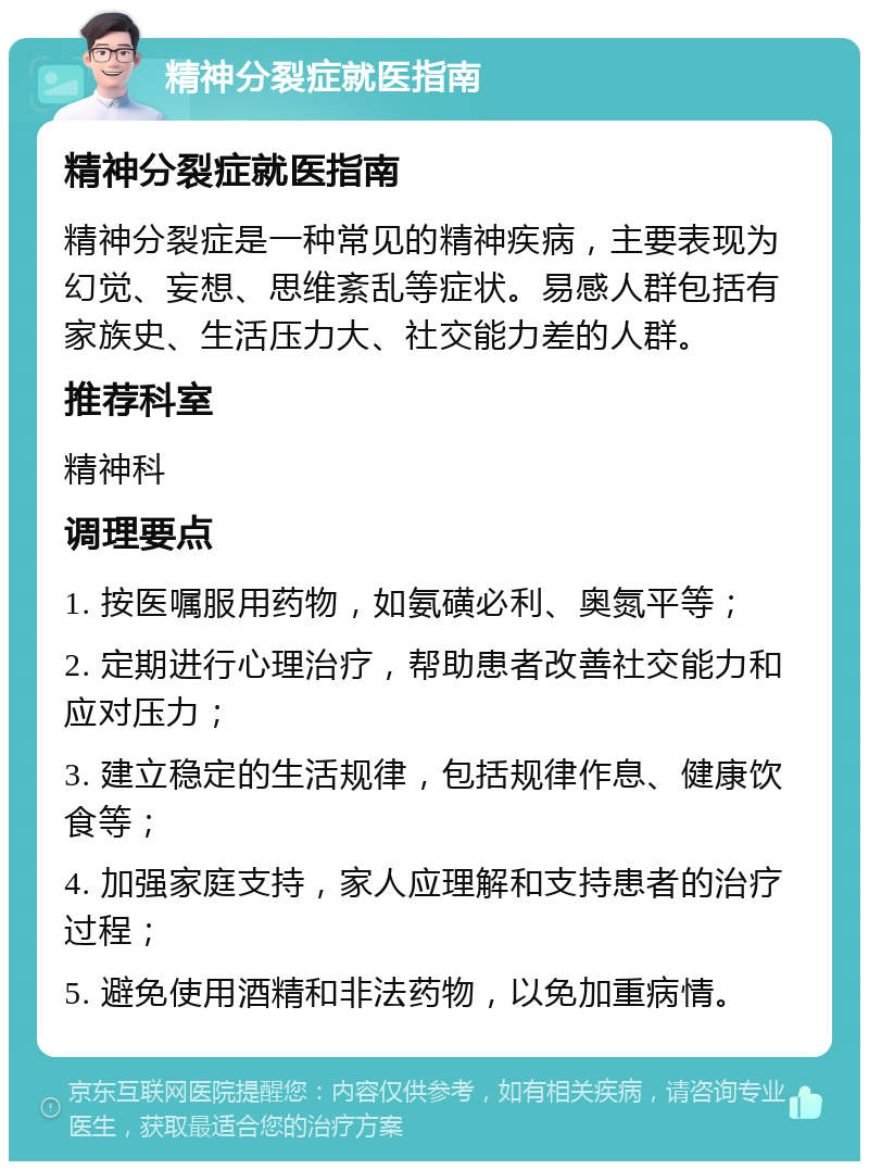 精神分裂症就医指南 精神分裂症就医指南 精神分裂症是一种常见的精神疾病，主要表现为幻觉、妄想、思维紊乱等症状。易感人群包括有家族史、生活压力大、社交能力差的人群。 推荐科室 精神科 调理要点 1. 按医嘱服用药物，如氨磺必利、奥氮平等； 2. 定期进行心理治疗，帮助患者改善社交能力和应对压力； 3. 建立稳定的生活规律，包括规律作息、健康饮食等； 4. 加强家庭支持，家人应理解和支持患者的治疗过程； 5. 避免使用酒精和非法药物，以免加重病情。