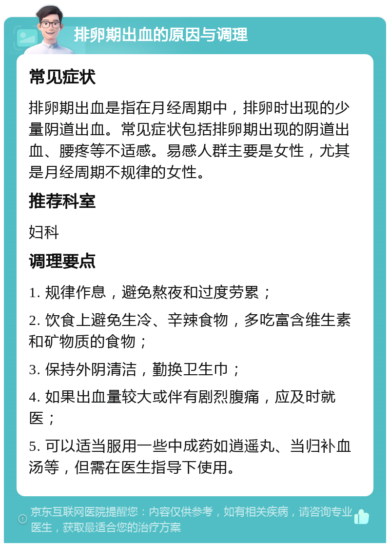 排卵期出血的原因与调理 常见症状 排卵期出血是指在月经周期中，排卵时出现的少量阴道出血。常见症状包括排卵期出现的阴道出血、腰疼等不适感。易感人群主要是女性，尤其是月经周期不规律的女性。 推荐科室 妇科 调理要点 1. 规律作息，避免熬夜和过度劳累； 2. 饮食上避免生冷、辛辣食物，多吃富含维生素和矿物质的食物； 3. 保持外阴清洁，勤换卫生巾； 4. 如果出血量较大或伴有剧烈腹痛，应及时就医； 5. 可以适当服用一些中成药如逍遥丸、当归补血汤等，但需在医生指导下使用。