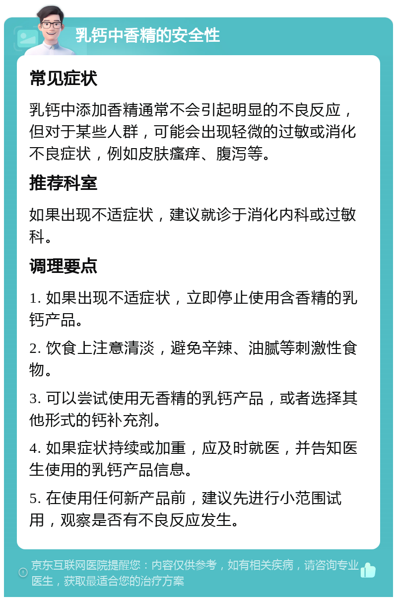 乳钙中香精的安全性 常见症状 乳钙中添加香精通常不会引起明显的不良反应，但对于某些人群，可能会出现轻微的过敏或消化不良症状，例如皮肤瘙痒、腹泻等。 推荐科室 如果出现不适症状，建议就诊于消化内科或过敏科。 调理要点 1. 如果出现不适症状，立即停止使用含香精的乳钙产品。 2. 饮食上注意清淡，避免辛辣、油腻等刺激性食物。 3. 可以尝试使用无香精的乳钙产品，或者选择其他形式的钙补充剂。 4. 如果症状持续或加重，应及时就医，并告知医生使用的乳钙产品信息。 5. 在使用任何新产品前，建议先进行小范围试用，观察是否有不良反应发生。