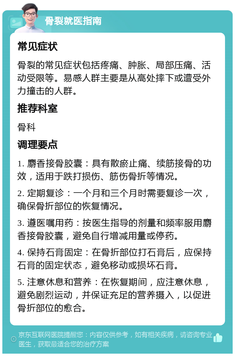 骨裂就医指南 常见症状 骨裂的常见症状包括疼痛、肿胀、局部压痛、活动受限等。易感人群主要是从高处摔下或遭受外力撞击的人群。 推荐科室 骨科 调理要点 1. 麝香接骨胶囊：具有散瘀止痛、续筋接骨的功效，适用于跌打损伤、筋伤骨折等情况。 2. 定期复诊：一个月和三个月时需要复诊一次，确保骨折部位的恢复情况。 3. 遵医嘱用药：按医生指导的剂量和频率服用麝香接骨胶囊，避免自行增减用量或停药。 4. 保持石膏固定：在骨折部位打石膏后，应保持石膏的固定状态，避免移动或损坏石膏。 5. 注意休息和营养：在恢复期间，应注意休息，避免剧烈运动，并保证充足的营养摄入，以促进骨折部位的愈合。