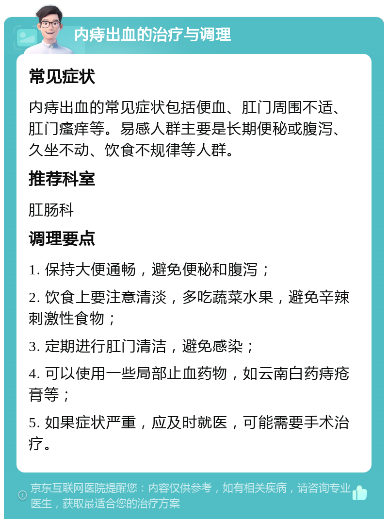 内痔出血的治疗与调理 常见症状 内痔出血的常见症状包括便血、肛门周围不适、肛门瘙痒等。易感人群主要是长期便秘或腹泻、久坐不动、饮食不规律等人群。 推荐科室 肛肠科 调理要点 1. 保持大便通畅，避免便秘和腹泻； 2. 饮食上要注意清淡，多吃蔬菜水果，避免辛辣刺激性食物； 3. 定期进行肛门清洁，避免感染； 4. 可以使用一些局部止血药物，如云南白药痔疮膏等； 5. 如果症状严重，应及时就医，可能需要手术治疗。