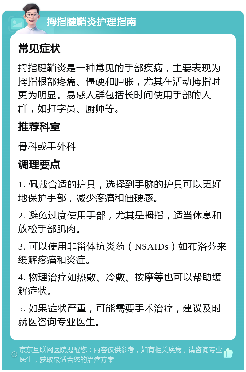 拇指腱鞘炎护理指南 常见症状 拇指腱鞘炎是一种常见的手部疾病，主要表现为拇指根部疼痛、僵硬和肿胀，尤其在活动拇指时更为明显。易感人群包括长时间使用手部的人群，如打字员、厨师等。 推荐科室 骨科或手外科 调理要点 1. 佩戴合适的护具，选择到手腕的护具可以更好地保护手部，减少疼痛和僵硬感。 2. 避免过度使用手部，尤其是拇指，适当休息和放松手部肌肉。 3. 可以使用非甾体抗炎药（NSAIDs）如布洛芬来缓解疼痛和炎症。 4. 物理治疗如热敷、冷敷、按摩等也可以帮助缓解症状。 5. 如果症状严重，可能需要手术治疗，建议及时就医咨询专业医生。