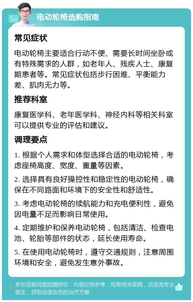 电动轮椅选购指南 常见症状 电动轮椅主要适合行动不便、需要长时间坐卧或有特殊需求的人群，如老年人、残疾人士、康复期患者等。常见症状包括步行困难、平衡能力差、肌肉无力等。 推荐科室 康复医学科、老年医学科、神经内科等相关科室可以提供专业的评估和建议。 调理要点 1. 根据个人需求和体型选择合适的电动轮椅，考虑座椅高度、宽度、重量等因素。 2. 选择具有良好操控性和稳定性的电动轮椅，确保在不同路面和环境下的安全性和舒适性。 3. 考虑电动轮椅的续航能力和充电便利性，避免因电量不足而影响日常使用。 4. 定期维护和保养电动轮椅，包括清洁、检查电池、轮胎等部件的状态，延长使用寿命。 5. 在使用电动轮椅时，遵守交通规则，注意周围环境和安全，避免发生意外事故。