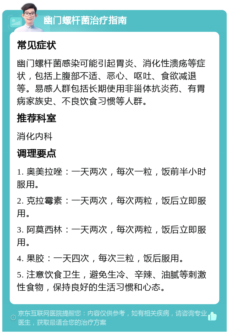 幽门螺杆菌治疗指南 常见症状 幽门螺杆菌感染可能引起胃炎、消化性溃疡等症状，包括上腹部不适、恶心、呕吐、食欲减退等。易感人群包括长期使用非甾体抗炎药、有胃病家族史、不良饮食习惯等人群。 推荐科室 消化内科 调理要点 1. 奥美拉唑：一天两次，每次一粒，饭前半小时服用。 2. 克拉霉素：一天两次，每次两粒，饭后立即服用。 3. 阿莫西林：一天两次，每次两粒，饭后立即服用。 4. 果胶：一天四次，每次三粒，饭后服用。 5. 注意饮食卫生，避免生冷、辛辣、油腻等刺激性食物，保持良好的生活习惯和心态。