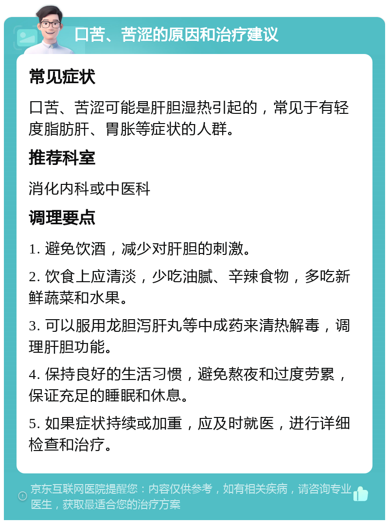 口苦、苦涩的原因和治疗建议 常见症状 口苦、苦涩可能是肝胆湿热引起的，常见于有轻度脂肪肝、胃胀等症状的人群。 推荐科室 消化内科或中医科 调理要点 1. 避免饮酒，减少对肝胆的刺激。 2. 饮食上应清淡，少吃油腻、辛辣食物，多吃新鲜蔬菜和水果。 3. 可以服用龙胆泻肝丸等中成药来清热解毒，调理肝胆功能。 4. 保持良好的生活习惯，避免熬夜和过度劳累，保证充足的睡眠和休息。 5. 如果症状持续或加重，应及时就医，进行详细检查和治疗。