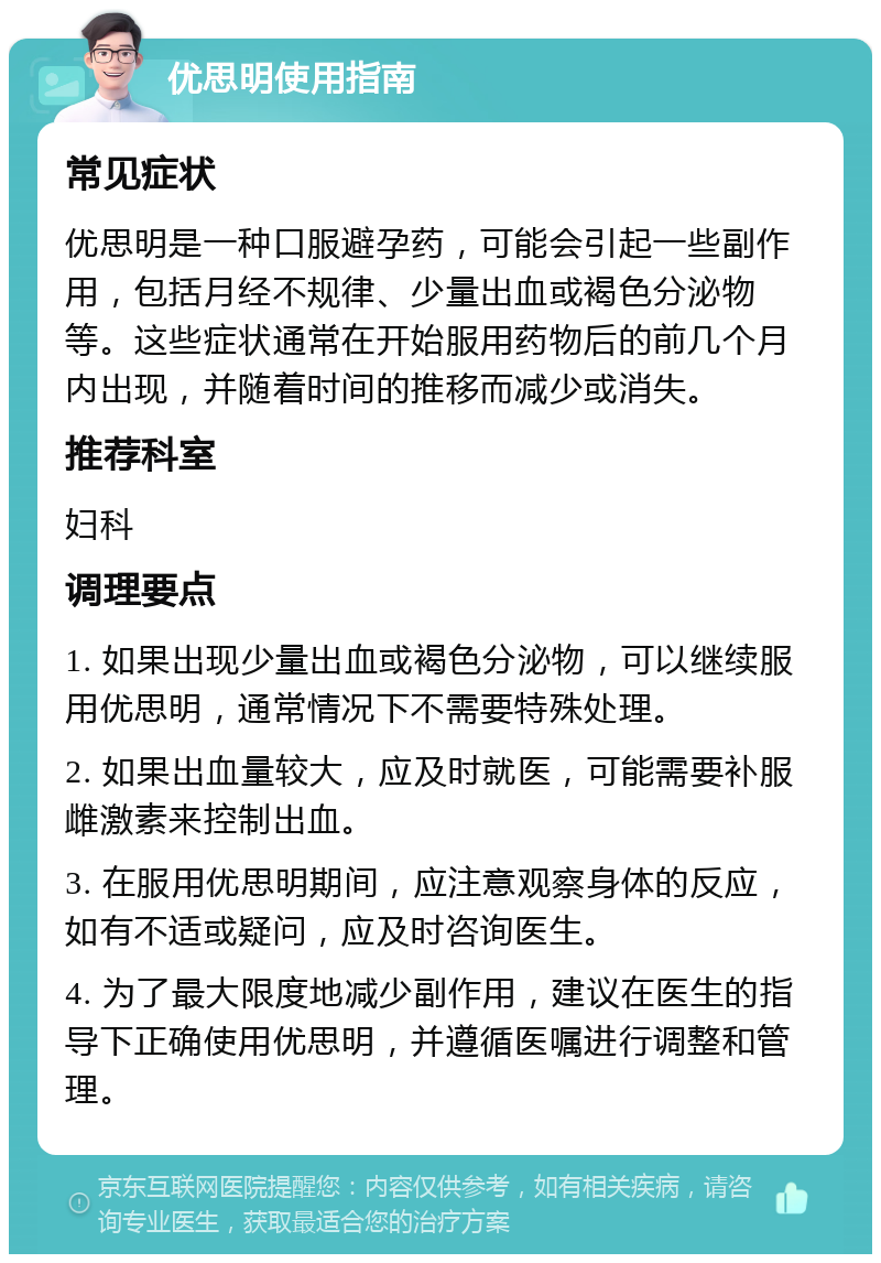 优思明使用指南 常见症状 优思明是一种口服避孕药，可能会引起一些副作用，包括月经不规律、少量出血或褐色分泌物等。这些症状通常在开始服用药物后的前几个月内出现，并随着时间的推移而减少或消失。 推荐科室 妇科 调理要点 1. 如果出现少量出血或褐色分泌物，可以继续服用优思明，通常情况下不需要特殊处理。 2. 如果出血量较大，应及时就医，可能需要补服雌激素来控制出血。 3. 在服用优思明期间，应注意观察身体的反应，如有不适或疑问，应及时咨询医生。 4. 为了最大限度地减少副作用，建议在医生的指导下正确使用优思明，并遵循医嘱进行调整和管理。