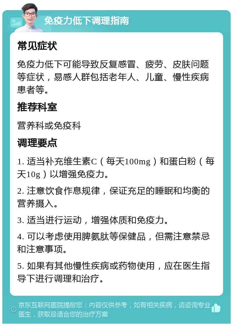 免疫力低下调理指南 常见症状 免疫力低下可能导致反复感冒、疲劳、皮肤问题等症状，易感人群包括老年人、儿童、慢性疾病患者等。 推荐科室 营养科或免疫科 调理要点 1. 适当补充维生素C（每天100mg）和蛋白粉（每天10g）以增强免疫力。 2. 注意饮食作息规律，保证充足的睡眠和均衡的营养摄入。 3. 适当进行运动，增强体质和免疫力。 4. 可以考虑使用脾氨肽等保健品，但需注意禁忌和注意事项。 5. 如果有其他慢性疾病或药物使用，应在医生指导下进行调理和治疗。