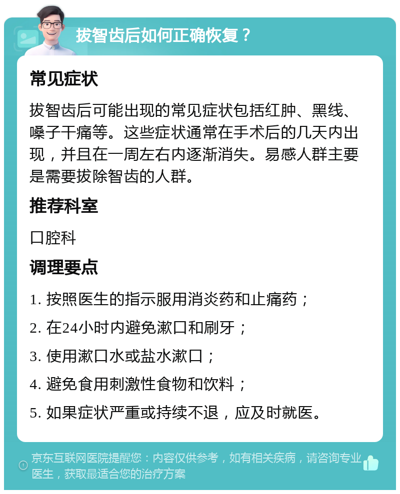 拔智齿后如何正确恢复？ 常见症状 拔智齿后可能出现的常见症状包括红肿、黑线、嗓子干痛等。这些症状通常在手术后的几天内出现，并且在一周左右内逐渐消失。易感人群主要是需要拔除智齿的人群。 推荐科室 口腔科 调理要点 1. 按照医生的指示服用消炎药和止痛药； 2. 在24小时内避免漱口和刷牙； 3. 使用漱口水或盐水漱口； 4. 避免食用刺激性食物和饮料； 5. 如果症状严重或持续不退，应及时就医。