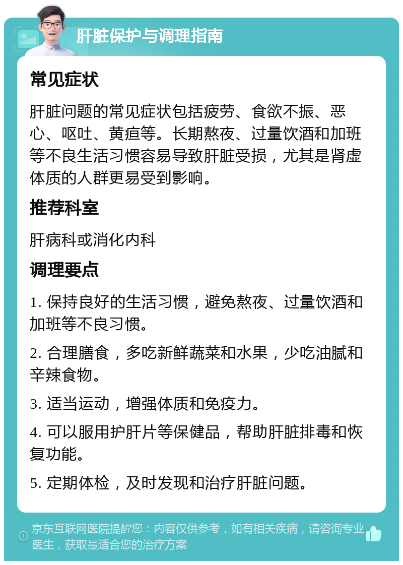 肝脏保护与调理指南 常见症状 肝脏问题的常见症状包括疲劳、食欲不振、恶心、呕吐、黄疸等。长期熬夜、过量饮酒和加班等不良生活习惯容易导致肝脏受损，尤其是肾虚体质的人群更易受到影响。 推荐科室 肝病科或消化内科 调理要点 1. 保持良好的生活习惯，避免熬夜、过量饮酒和加班等不良习惯。 2. 合理膳食，多吃新鲜蔬菜和水果，少吃油腻和辛辣食物。 3. 适当运动，增强体质和免疫力。 4. 可以服用护肝片等保健品，帮助肝脏排毒和恢复功能。 5. 定期体检，及时发现和治疗肝脏问题。