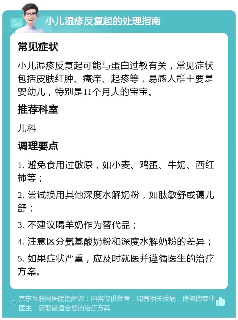 小儿湿疹反复起的处理指南 常见症状 小儿湿疹反复起可能与蛋白过敏有关，常见症状包括皮肤红肿、瘙痒、起疹等，易感人群主要是婴幼儿，特别是11个月大的宝宝。 推荐科室 儿科 调理要点 1. 避免食用过敏原，如小麦、鸡蛋、牛奶、西红柿等； 2. 尝试换用其他深度水解奶粉，如肽敏舒或蔼儿舒； 3. 不建议喝羊奶作为替代品； 4. 注意区分氨基酸奶粉和深度水解奶粉的差异； 5. 如果症状严重，应及时就医并遵循医生的治疗方案。