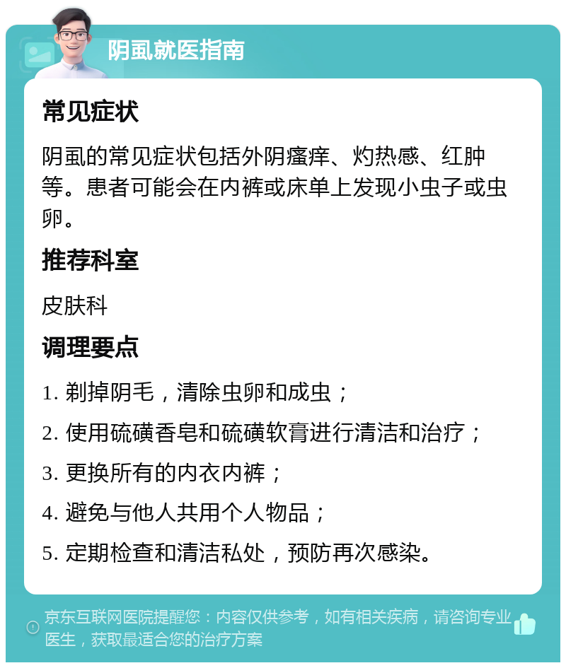 阴虱就医指南 常见症状 阴虱的常见症状包括外阴瘙痒、灼热感、红肿等。患者可能会在内裤或床单上发现小虫子或虫卵。 推荐科室 皮肤科 调理要点 1. 剃掉阴毛，清除虫卵和成虫； 2. 使用硫磺香皂和硫磺软膏进行清洁和治疗； 3. 更换所有的内衣内裤； 4. 避免与他人共用个人物品； 5. 定期检查和清洁私处，预防再次感染。