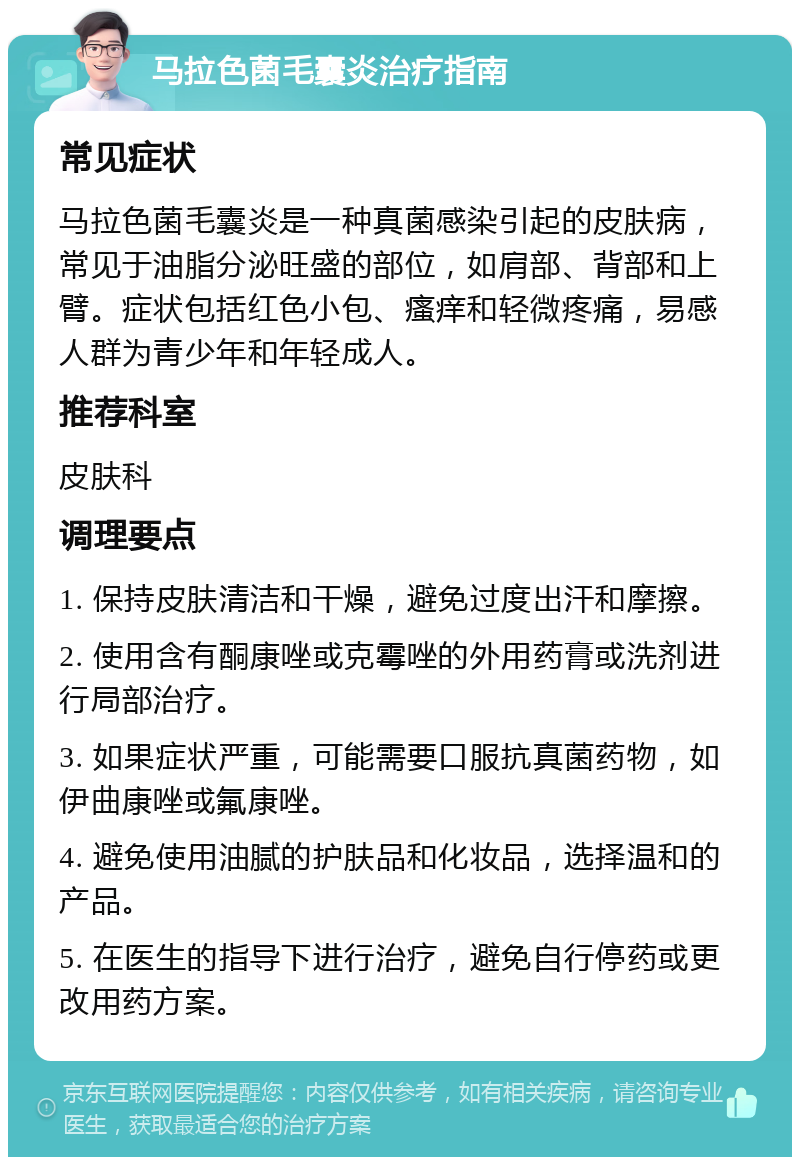 马拉色菌毛囊炎治疗指南 常见症状 马拉色菌毛囊炎是一种真菌感染引起的皮肤病，常见于油脂分泌旺盛的部位，如肩部、背部和上臂。症状包括红色小包、瘙痒和轻微疼痛，易感人群为青少年和年轻成人。 推荐科室 皮肤科 调理要点 1. 保持皮肤清洁和干燥，避免过度出汗和摩擦。 2. 使用含有酮康唑或克霉唑的外用药膏或洗剂进行局部治疗。 3. 如果症状严重，可能需要口服抗真菌药物，如伊曲康唑或氟康唑。 4. 避免使用油腻的护肤品和化妆品，选择温和的产品。 5. 在医生的指导下进行治疗，避免自行停药或更改用药方案。