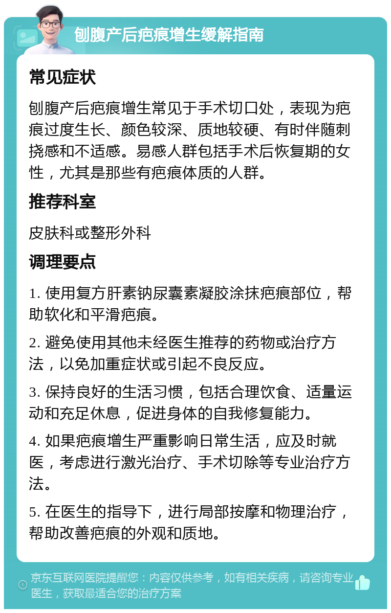 刨腹产后疤痕增生缓解指南 常见症状 刨腹产后疤痕增生常见于手术切口处，表现为疤痕过度生长、颜色较深、质地较硬、有时伴随刺挠感和不适感。易感人群包括手术后恢复期的女性，尤其是那些有疤痕体质的人群。 推荐科室 皮肤科或整形外科 调理要点 1. 使用复方肝素钠尿囊素凝胶涂抹疤痕部位，帮助软化和平滑疤痕。 2. 避免使用其他未经医生推荐的药物或治疗方法，以免加重症状或引起不良反应。 3. 保持良好的生活习惯，包括合理饮食、适量运动和充足休息，促进身体的自我修复能力。 4. 如果疤痕增生严重影响日常生活，应及时就医，考虑进行激光治疗、手术切除等专业治疗方法。 5. 在医生的指导下，进行局部按摩和物理治疗，帮助改善疤痕的外观和质地。