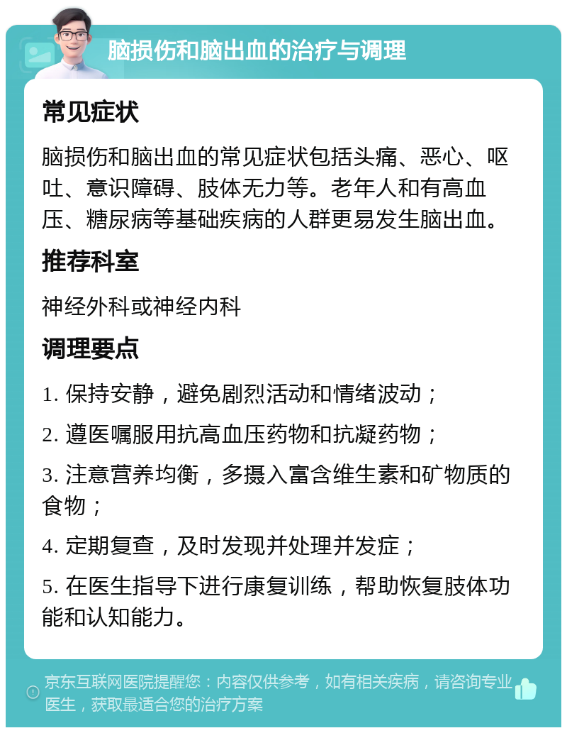 脑损伤和脑出血的治疗与调理 常见症状 脑损伤和脑出血的常见症状包括头痛、恶心、呕吐、意识障碍、肢体无力等。老年人和有高血压、糖尿病等基础疾病的人群更易发生脑出血。 推荐科室 神经外科或神经内科 调理要点 1. 保持安静，避免剧烈活动和情绪波动； 2. 遵医嘱服用抗高血压药物和抗凝药物； 3. 注意营养均衡，多摄入富含维生素和矿物质的食物； 4. 定期复查，及时发现并处理并发症； 5. 在医生指导下进行康复训练，帮助恢复肢体功能和认知能力。