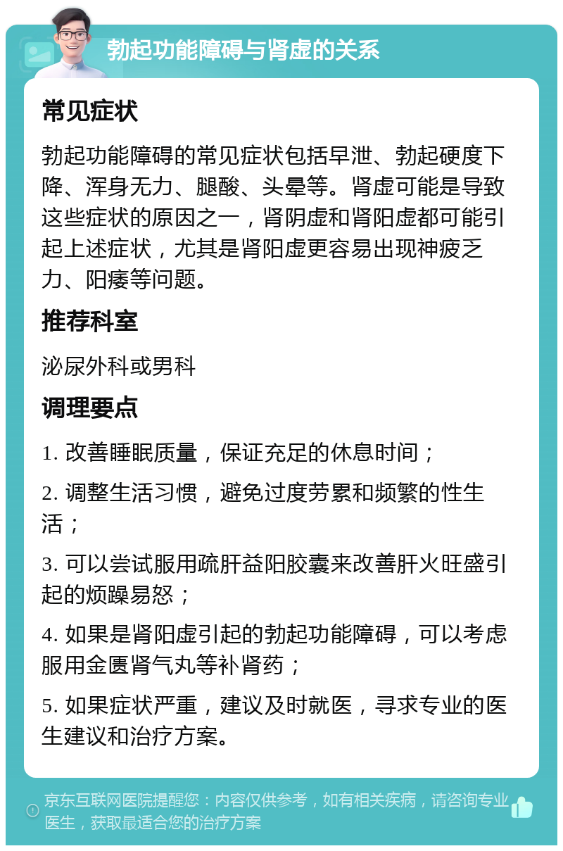 勃起功能障碍与肾虚的关系 常见症状 勃起功能障碍的常见症状包括早泄、勃起硬度下降、浑身无力、腿酸、头晕等。肾虚可能是导致这些症状的原因之一，肾阴虚和肾阳虚都可能引起上述症状，尤其是肾阳虚更容易出现神疲乏力、阳痿等问题。 推荐科室 泌尿外科或男科 调理要点 1. 改善睡眠质量，保证充足的休息时间； 2. 调整生活习惯，避免过度劳累和频繁的性生活； 3. 可以尝试服用疏肝益阳胶囊来改善肝火旺盛引起的烦躁易怒； 4. 如果是肾阳虚引起的勃起功能障碍，可以考虑服用金匮肾气丸等补肾药； 5. 如果症状严重，建议及时就医，寻求专业的医生建议和治疗方案。