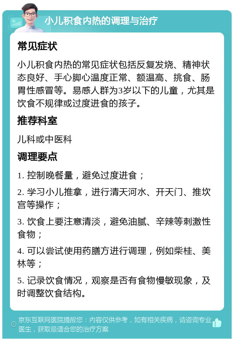 小儿积食内热的调理与治疗 常见症状 小儿积食内热的常见症状包括反复发烧、精神状态良好、手心脚心温度正常、额温高、挑食、肠胃性感冒等。易感人群为3岁以下的儿童，尤其是饮食不规律或过度进食的孩子。 推荐科室 儿科或中医科 调理要点 1. 控制晚餐量，避免过度进食； 2. 学习小儿推拿，进行清天河水、开天门、推坎宫等操作； 3. 饮食上要注意清淡，避免油腻、辛辣等刺激性食物； 4. 可以尝试使用药膳方进行调理，例如柴桂、美林等； 5. 记录饮食情况，观察是否有食物慢敏现象，及时调整饮食结构。