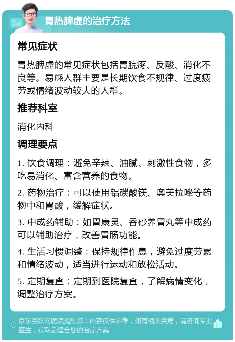 胃热脾虚的治疗方法 常见症状 胃热脾虚的常见症状包括胃脘疼、反酸、消化不良等。易感人群主要是长期饮食不规律、过度疲劳或情绪波动较大的人群。 推荐科室 消化内科 调理要点 1. 饮食调理：避免辛辣、油腻、刺激性食物，多吃易消化、富含营养的食物。 2. 药物治疗：可以使用铝碳酸镁、奥美拉唑等药物中和胃酸，缓解症状。 3. 中成药辅助：如胃康灵、香砂养胃丸等中成药可以辅助治疗，改善胃肠功能。 4. 生活习惯调整：保持规律作息，避免过度劳累和情绪波动，适当进行运动和放松活动。 5. 定期复查：定期到医院复查，了解病情变化，调整治疗方案。