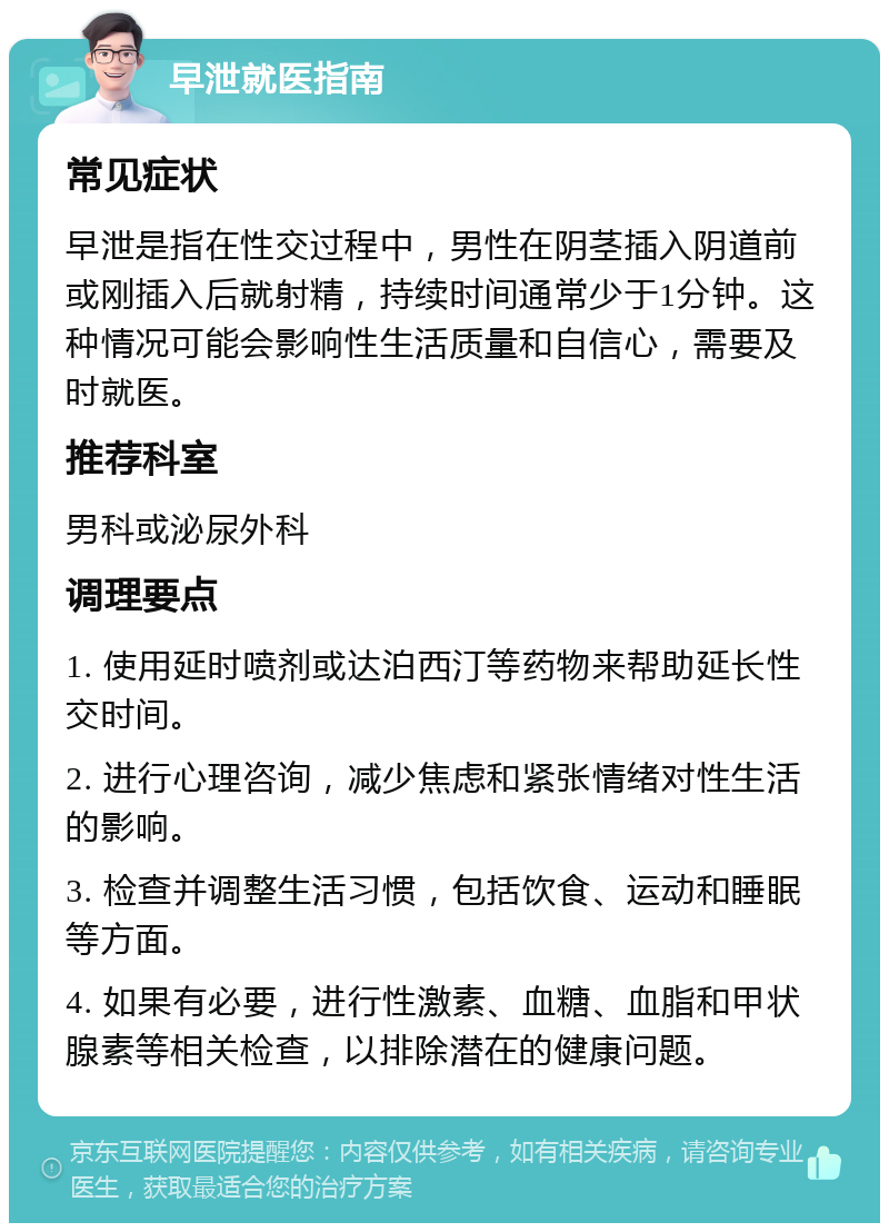 早泄就医指南 常见症状 早泄是指在性交过程中，男性在阴茎插入阴道前或刚插入后就射精，持续时间通常少于1分钟。这种情况可能会影响性生活质量和自信心，需要及时就医。 推荐科室 男科或泌尿外科 调理要点 1. 使用延时喷剂或达泊西汀等药物来帮助延长性交时间。 2. 进行心理咨询，减少焦虑和紧张情绪对性生活的影响。 3. 检查并调整生活习惯，包括饮食、运动和睡眠等方面。 4. 如果有必要，进行性激素、血糖、血脂和甲状腺素等相关检查，以排除潜在的健康问题。