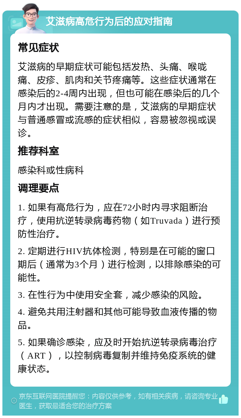 艾滋病高危行为后的应对指南 常见症状 艾滋病的早期症状可能包括发热、头痛、喉咙痛、皮疹、肌肉和关节疼痛等。这些症状通常在感染后的2-4周内出现，但也可能在感染后的几个月内才出现。需要注意的是，艾滋病的早期症状与普通感冒或流感的症状相似，容易被忽视或误诊。 推荐科室 感染科或性病科 调理要点 1. 如果有高危行为，应在72小时内寻求阻断治疗，使用抗逆转录病毒药物（如Truvada）进行预防性治疗。 2. 定期进行HIV抗体检测，特别是在可能的窗口期后（通常为3个月）进行检测，以排除感染的可能性。 3. 在性行为中使用安全套，减少感染的风险。 4. 避免共用注射器和其他可能导致血液传播的物品。 5. 如果确诊感染，应及时开始抗逆转录病毒治疗（ART），以控制病毒复制并维持免疫系统的健康状态。