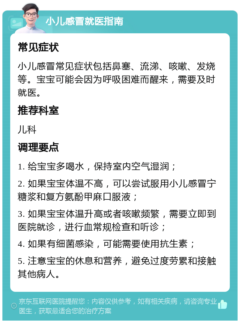 小儿感冒就医指南 常见症状 小儿感冒常见症状包括鼻塞、流涕、咳嗽、发烧等。宝宝可能会因为呼吸困难而醒来，需要及时就医。 推荐科室 儿科 调理要点 1. 给宝宝多喝水，保持室内空气湿润； 2. 如果宝宝体温不高，可以尝试服用小儿感冒宁糖浆和复方氨酚甲麻口服液； 3. 如果宝宝体温升高或者咳嗽频繁，需要立即到医院就诊，进行血常规检查和听诊； 4. 如果有细菌感染，可能需要使用抗生素； 5. 注意宝宝的休息和营养，避免过度劳累和接触其他病人。