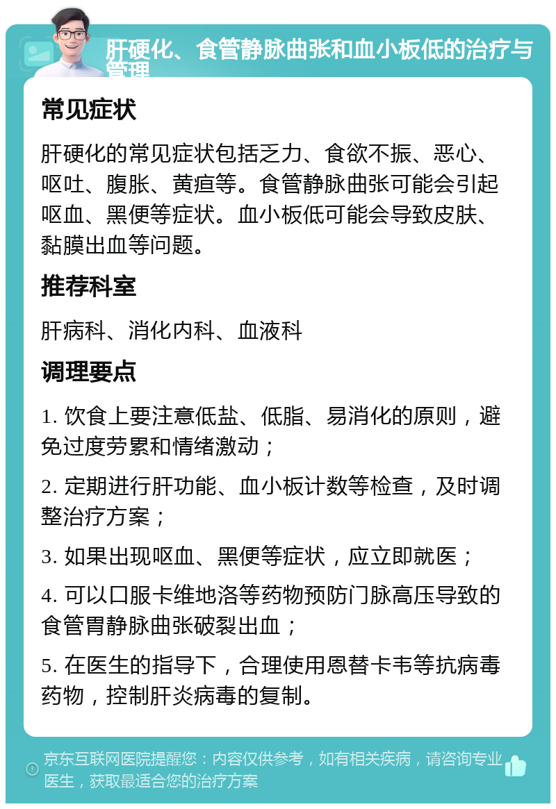 肝硬化、食管静脉曲张和血小板低的治疗与管理 常见症状 肝硬化的常见症状包括乏力、食欲不振、恶心、呕吐、腹胀、黄疸等。食管静脉曲张可能会引起呕血、黑便等症状。血小板低可能会导致皮肤、黏膜出血等问题。 推荐科室 肝病科、消化内科、血液科 调理要点 1. 饮食上要注意低盐、低脂、易消化的原则，避免过度劳累和情绪激动； 2. 定期进行肝功能、血小板计数等检查，及时调整治疗方案； 3. 如果出现呕血、黑便等症状，应立即就医； 4. 可以口服卡维地洛等药物预防门脉高压导致的食管胃静脉曲张破裂出血； 5. 在医生的指导下，合理使用恩替卡韦等抗病毒药物，控制肝炎病毒的复制。