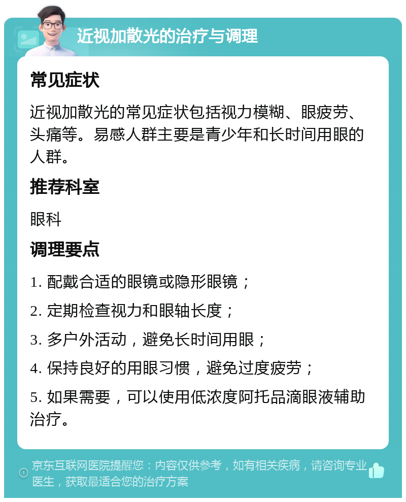 近视加散光的治疗与调理 常见症状 近视加散光的常见症状包括视力模糊、眼疲劳、头痛等。易感人群主要是青少年和长时间用眼的人群。 推荐科室 眼科 调理要点 1. 配戴合适的眼镜或隐形眼镜； 2. 定期检查视力和眼轴长度； 3. 多户外活动，避免长时间用眼； 4. 保持良好的用眼习惯，避免过度疲劳； 5. 如果需要，可以使用低浓度阿托品滴眼液辅助治疗。