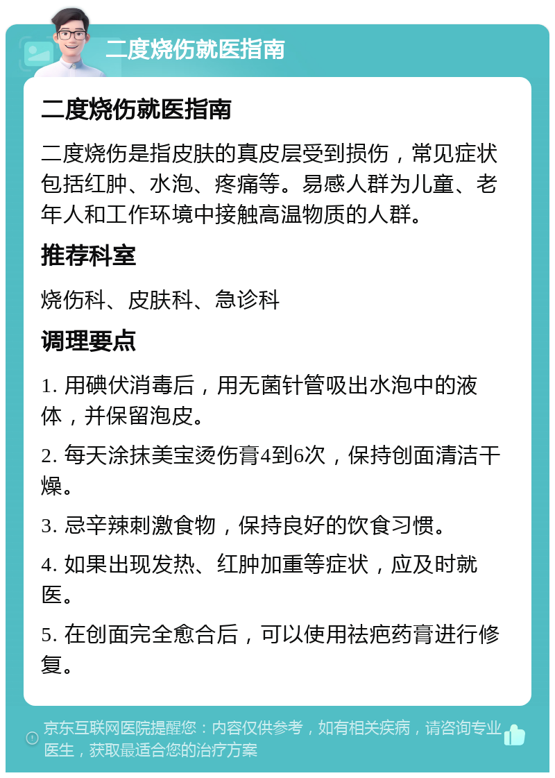 二度烧伤就医指南 二度烧伤就医指南 二度烧伤是指皮肤的真皮层受到损伤，常见症状包括红肿、水泡、疼痛等。易感人群为儿童、老年人和工作环境中接触高温物质的人群。 推荐科室 烧伤科、皮肤科、急诊科 调理要点 1. 用碘伏消毒后，用无菌针管吸出水泡中的液体，并保留泡皮。 2. 每天涂抹美宝烫伤膏4到6次，保持创面清洁干燥。 3. 忌辛辣刺激食物，保持良好的饮食习惯。 4. 如果出现发热、红肿加重等症状，应及时就医。 5. 在创面完全愈合后，可以使用祛疤药膏进行修复。