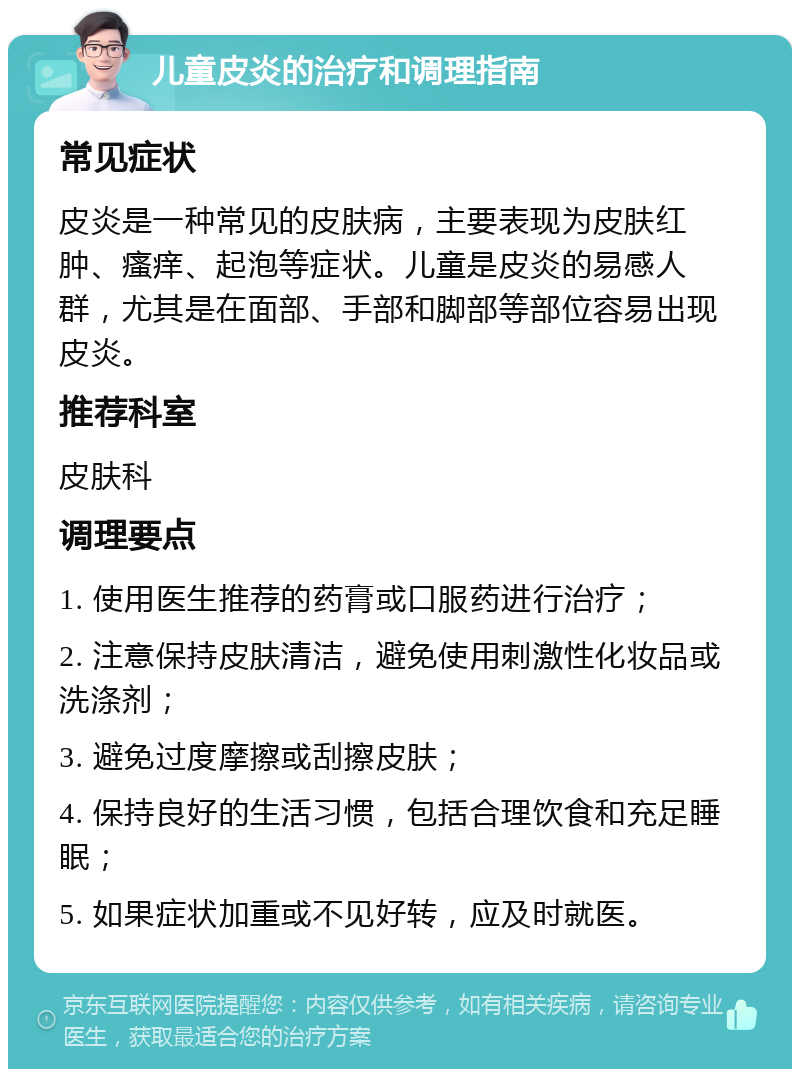 儿童皮炎的治疗和调理指南 常见症状 皮炎是一种常见的皮肤病，主要表现为皮肤红肿、瘙痒、起泡等症状。儿童是皮炎的易感人群，尤其是在面部、手部和脚部等部位容易出现皮炎。 推荐科室 皮肤科 调理要点 1. 使用医生推荐的药膏或口服药进行治疗； 2. 注意保持皮肤清洁，避免使用刺激性化妆品或洗涤剂； 3. 避免过度摩擦或刮擦皮肤； 4. 保持良好的生活习惯，包括合理饮食和充足睡眠； 5. 如果症状加重或不见好转，应及时就医。